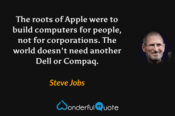 The roots of Apple were to build computers for people, not for corporations. The world doesn't need another Dell or Compaq. - Steve Jobs quote.