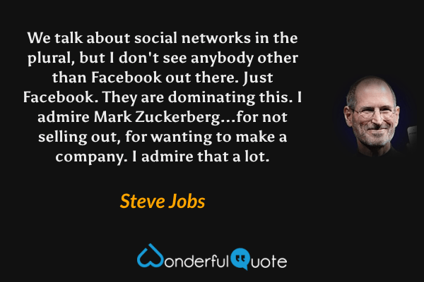 We talk about social networks in the plural, but I don't see anybody other than Facebook out there. Just Facebook. They are dominating this. I admire Mark Zuckerberg...for not selling out, for wanting to make a company. I admire that a lot. - Steve Jobs quote.