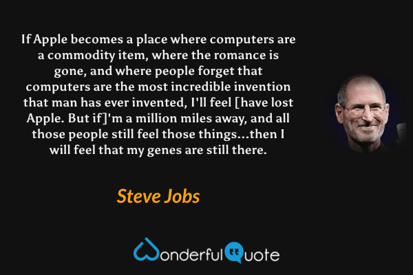 If Apple becomes a place where computers are a commodity item, where the romance is gone, and where people forget that computers are the most incredible invention that man has ever invented, I'll feel [have lost Apple. But if]'m a million miles away, and all those people still feel those things...then I will feel that my genes are still there. - Steve Jobs quote.