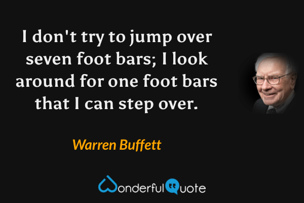 I don't try to jump over seven foot bars; I look around for one foot bars that I can step over. - Warren Buffett quote.