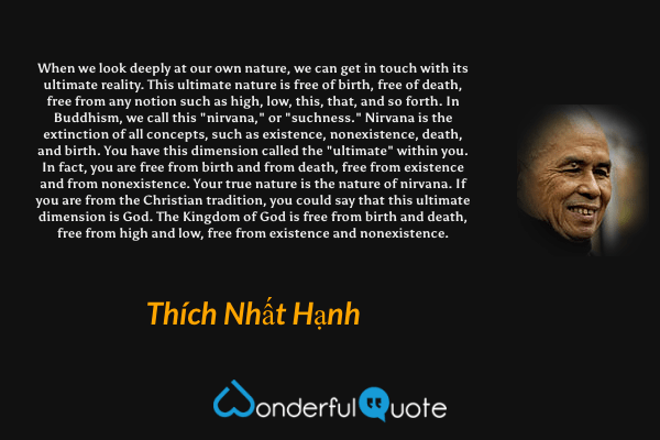 When we look deeply at our own nature, we can get in touch with its ultimate reality. This ultimate nature is free of birth, free of death, free from any notion such as high, low, this, that, and so forth. In Buddhism, we call this "nirvana," or "suchness." Nirvana is the extinction of all concepts, such as existence, nonexistence, death, and birth. You have this dimension called the "ultimate" within you. In fact, you are free from birth and from death, free from existence and from nonexistence. Your true nature is the nature of nirvana. If you are from the Christian tradition, you could say that this ultimate dimension is God. The Kingdom of God is free from birth and death, free from high and low, free from existence and nonexistence. - Thích Nhất Hạnh quote.