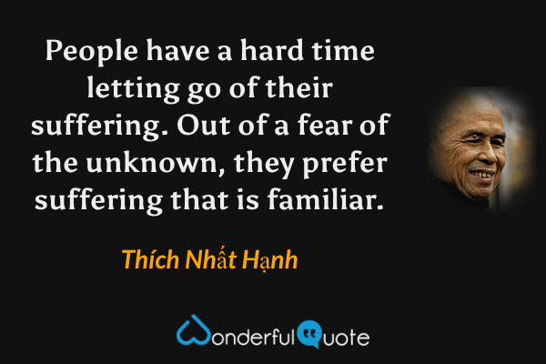People have a hard time letting go of their suffering. Out of a fear of the unknown, they prefer suffering that is familiar. - Thích Nhất Hạnh quote.