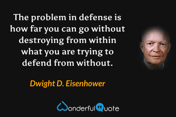 The problem in defense is how far you can go without destroying from within what you are trying to defend from without. - Dwight D. Eisenhower quote.