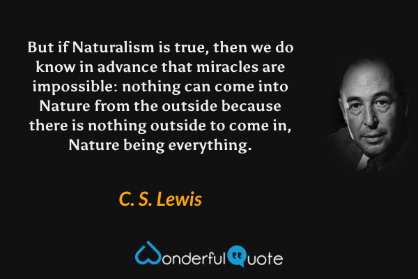 But if Naturalism is true, then we do know in advance that miracles are impossible: nothing can come into Nature from the outside because there is nothing outside to come in, Nature being everything. - C. S. Lewis quote.