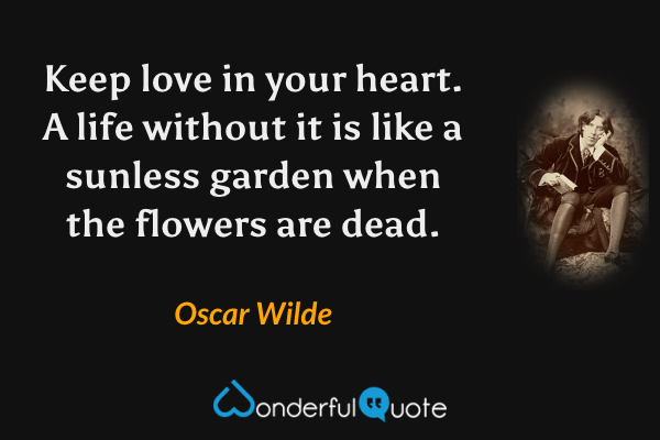 Keep love in your heart. A life without it is like a sunless garden when the flowers are dead. - Oscar Wilde quote.