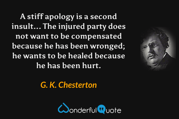A stiff apology is a second insult... The injured party does not want to be compensated because he has been wronged; he wants to be healed because he has been hurt. - G. K. Chesterton quote.