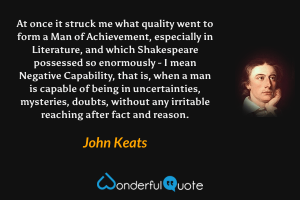 At once it struck me what quality went to form a Man of Achievement, especially in Literature, and which Shakespeare possessed so enormously - I mean Negative Capability, that is, when a man is capable of being in uncertainties, mysteries, doubts, without any irritable reaching after fact and reason. - John Keats quote.