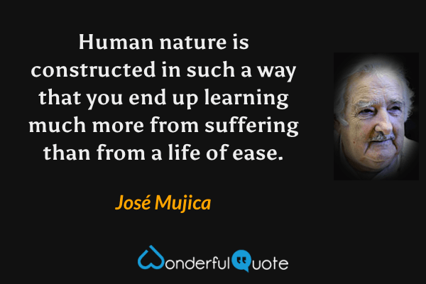 Human nature is constructed in such a way that you end up learning much more from suffering than from a life of ease. - José Mujica quote.