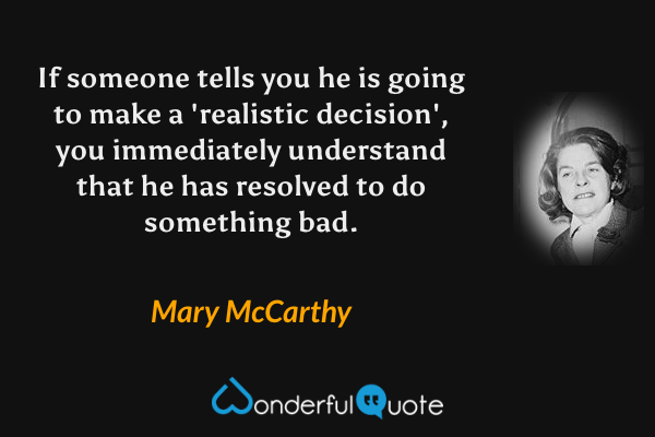 If someone tells you he is going to make a 'realistic decision', you immediately understand that he has resolved to do something bad. - Mary McCarthy quote.