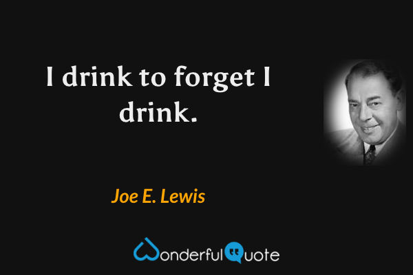 I drink to forget I drink. - Joe E. Lewis quote.