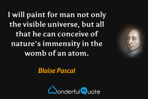 I will paint for man not only the visible universe, but all that he can conceive of nature's immensity in the womb of an atom. - Blaise Pascal quote.