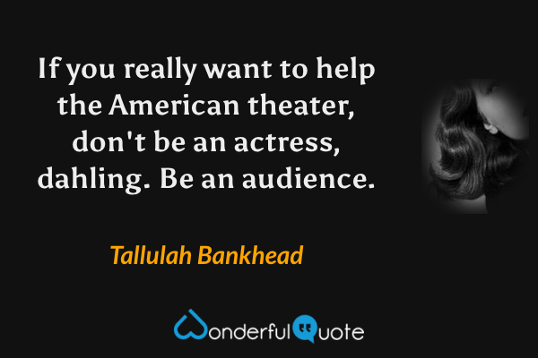 If you really want to help the American theater, don't be an actress, dahling. Be an audience. - Tallulah Bankhead quote.