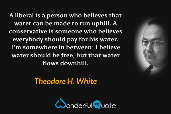 A liberal is a person who believes that water can be made to run uphill. A conservative is someone who believes everybody should pay for his water. I'm somewhere in between: I believe water should be free, but that water flows downhill. - Theodore H. White quote.