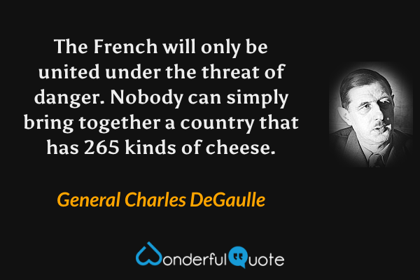 The French will only be united under the threat of danger. Nobody can simply bring together a country that has 265 kinds of cheese. - General Charles DeGaulle quote.