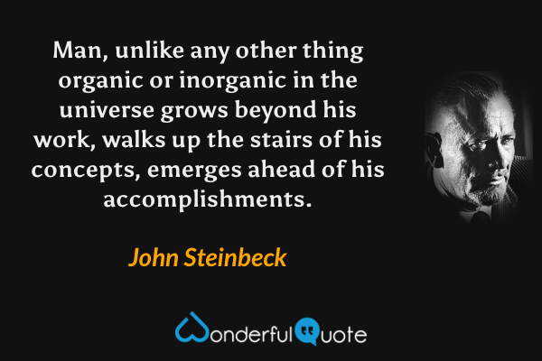 Man, unlike any other thing organic or inorganic in the universe grows beyond his work, walks up the stairs of his concepts, emerges ahead of his accomplishments. - John Steinbeck quote.