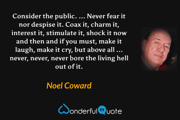 Consider the public. ... Never fear it nor despise it. Coax it, charm it, interest it, stimulate it, shock it now and then and if you must, make it laugh, make it cry, but above all ... never, never, never bore the living hell out of it. - Noel Coward quote.
