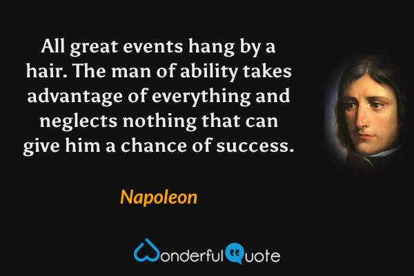 All great events hang by a hair.  The man of ability takes advantage of everything and neglects nothing that can give him a chance of success. - Napoleon quote.