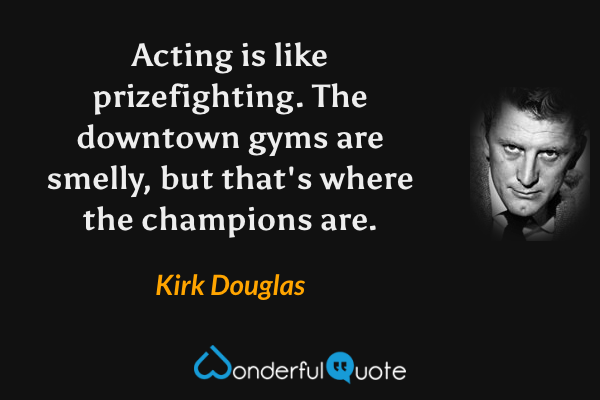 Acting is like prizefighting. The downtown gyms are smelly, but that's where the champions are. - Kirk Douglas quote.