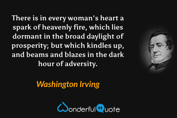 There is in every woman's heart a spark of heavenly fire, which lies dormant in the broad daylight of prosperity; but which kindles up, and beams and blazes in the dark hour of adversity. - Washington Irving quote.