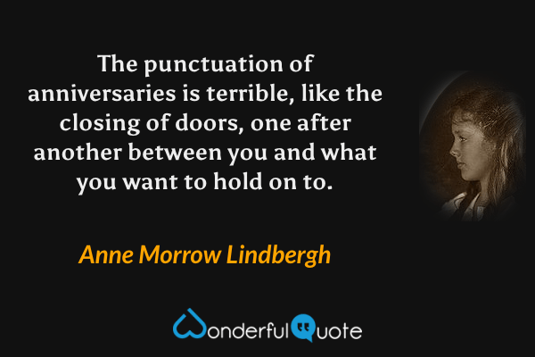 The punctuation of anniversaries is terrible, like the closing of doors, one after another between you and what you want to hold on to. - Anne Morrow Lindbergh quote.