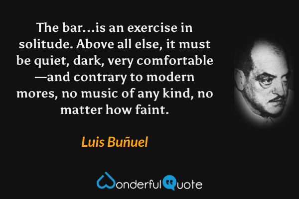 The bar...is an exercise in solitude.  Above all else, it must be quiet, dark, very comfortable—and contrary to modern mores, no music of any kind, no matter how faint. - Luis Buñuel quote.