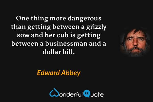 One thing more dangerous than getting between a grizzly sow and her cub is getting between a businessman and a dollar bill. - Edward Abbey quote.