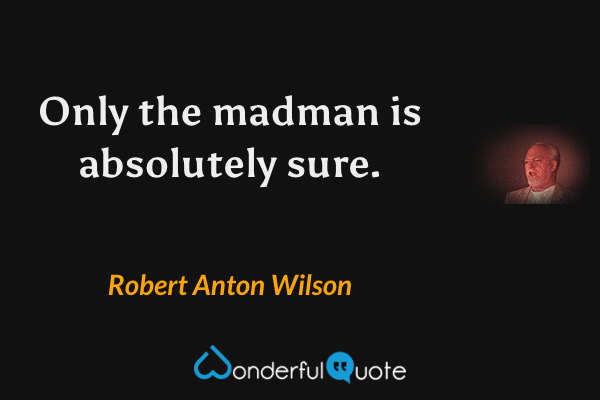 Only the madman is absolutely sure. - Robert Anton Wilson quote.