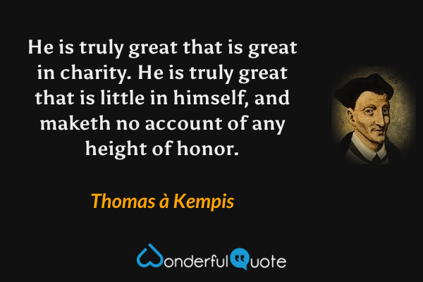 He is truly great that is great in charity. He is truly great that is little in himself, and maketh no account of any height of honor. - Thomas à Kempis quote.