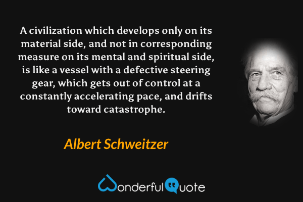 A civilization which develops only on its material side, and not in corresponding measure on its mental and spiritual side, is like a vessel with a defective steering gear, which gets out of control at a constantly accelerating pace, and drifts toward catastrophe. - Albert Schweitzer quote.