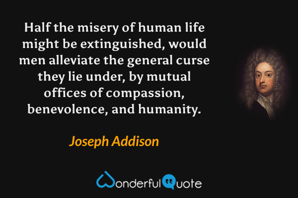 Half the misery of human life might be extinguished, would men alleviate the general curse they lie under, by mutual offices of compassion, benevolence, and humanity. - Joseph Addison quote.