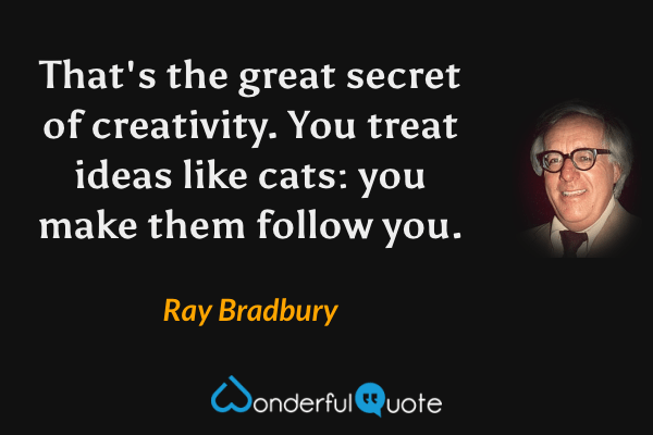That's the great secret of creativity. You treat ideas like cats: you make them follow you. - Ray Bradbury quote.