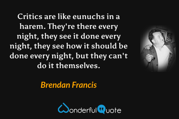 Critics are like eunuchs in a harem. They're there every night, they see it done every night, they see how it should be done every night, but they can't do it themselves. - Brendan Francis quote.
