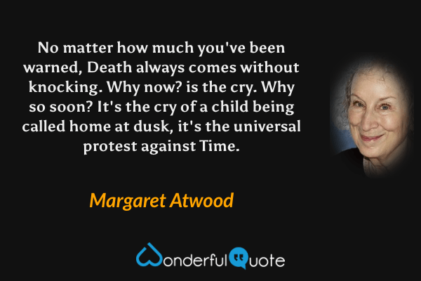No matter how much you've been warned, Death always comes without knocking. Why now? is the cry. Why so soon? It's the cry of a child being called home at dusk, it's the universal protest against Time. - Margaret Atwood quote.