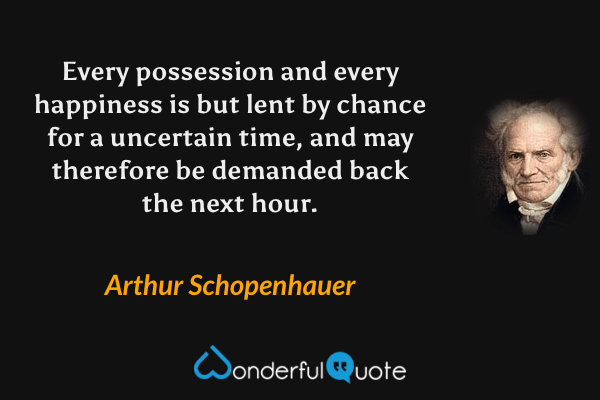 Every possession and every happiness is but lent by chance for a uncertain time, and may therefore be demanded back the next hour. - Arthur Schopenhauer quote.