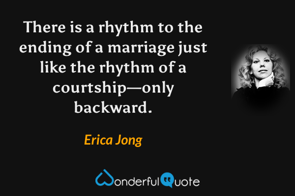 There is a rhythm to the ending of a marriage just like the rhythm of a courtship—only backward. - Erica Jong quote.