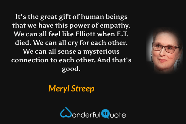It's the great gift of human beings that we have this power of empathy.  We can all feel like Elliott when E.T. died.  We can all cry for each other. We can all sense a mysterious connection to each other. And that's good. - Meryl Streep quote.