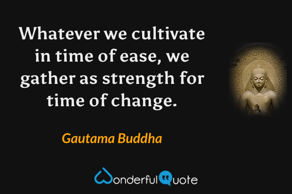 Whatever we cultivate in time of ease, we gather as strength for time of change. - Gautama Buddha quote.