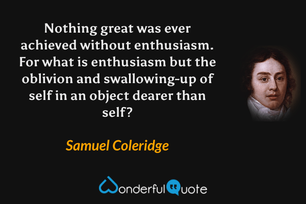 Nothing great was ever achieved without enthusiasm. For what is enthusiasm but the oblivion and swallowing-up of self in an object dearer than self? - Samuel Coleridge quote.