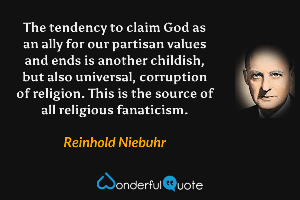 The tendency to claim God as an ally for our partisan values and ends is another childish, but also universal, corruption of religion.  This is the source of all religious fanaticism. - Reinhold Niebuhr quote.