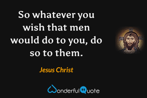 So whatever you wish that men would do to you, do so to them. - Jesus Christ quote.