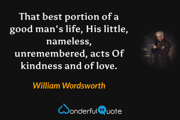 That best portion of a good man's life,
His little, nameless, unremembered, acts
Of kindness and of love. - William Wordsworth quote.