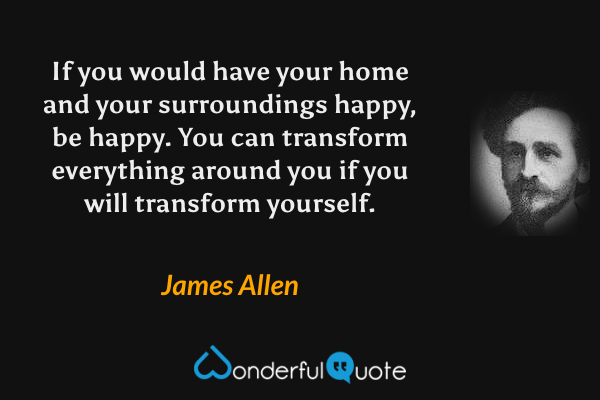 If you would have your home and your surroundings happy, be happy.  You can transform everything around you if you will transform yourself. - James Allen quote.
