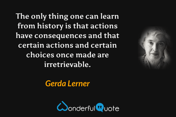 The only thing one can learn from history is that actions have consequences and that certain actions and certain choices once made are irretrievable. - Gerda Lerner quote.