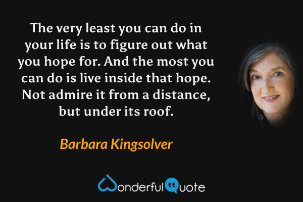 The very least you can do in your life is to figure out what you hope for.  And the most you can do is live inside that hope.  Not admire it from a distance, but under its roof. - Barbara Kingsolver quote.