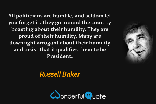 All politicians are humble, and seldom let you forget it. They go around the country boasting about their humility. They are proud of their humility. Many are downright arrogant about their humility and insist that it qualifies them to be President. - Russell Baker quote.