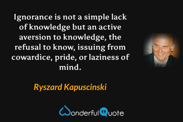 Ignorance is not a simple lack of knowledge but an active aversion to knowledge, the refusal to know, issuing from cowardice, pride, or laziness of mind. - Ryszard Kapuscinski quote.