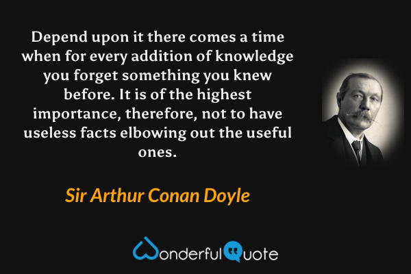 Depend upon it there comes a time when for every addition of knowledge you forget something you knew before. It is of the highest importance, therefore, not to have useless facts elbowing out the useful ones. - Sir Arthur Conan Doyle quote.
