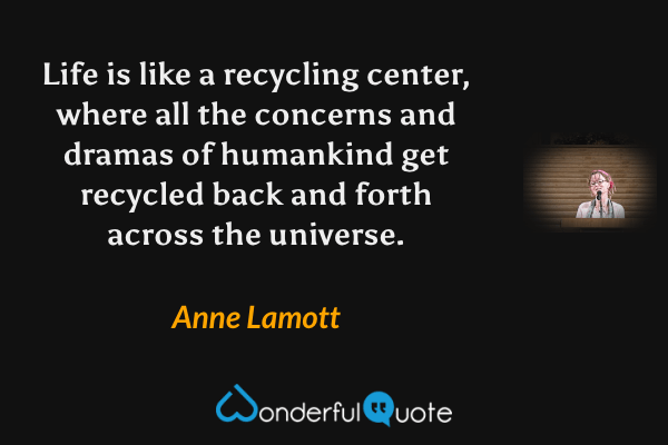 Life is like a recycling center, where all the concerns and dramas of humankind get recycled back and forth across the universe. - Anne Lamott quote.