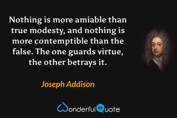 Nothing is more amiable than true modesty, and nothing is more contemptible than the false.  The one guards virtue, the other betrays it. - Joseph Addison quote.