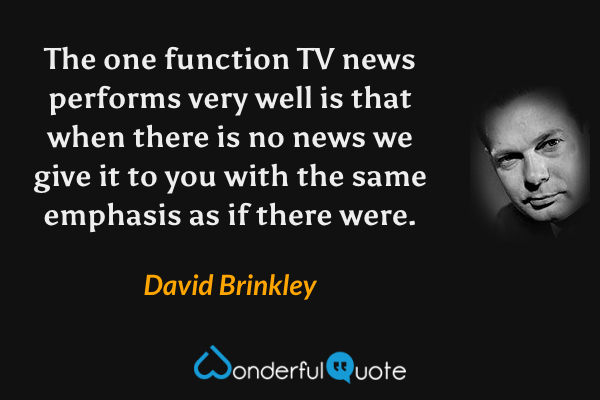 The one function TV news performs very well is that when there is no news we give it to you with the same emphasis as if there were. - David Brinkley quote.